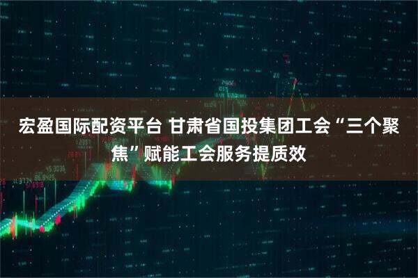 宏盈国际配资平台 甘肃省国投集团工会“三个聚焦”赋能工会服务提质效