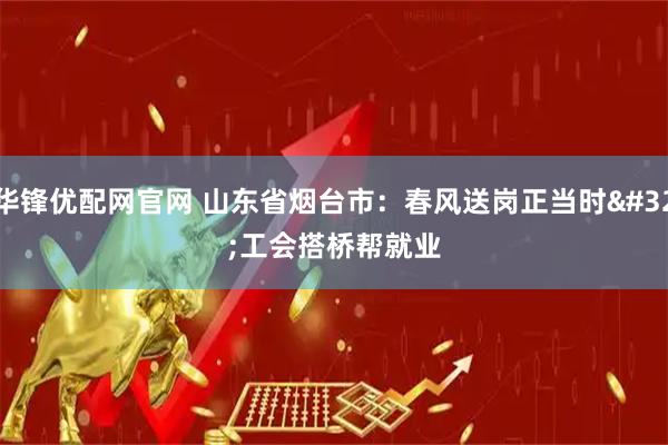 华锋优配网官网 山东省烟台市：春风送岗正当时 工会搭桥帮就业