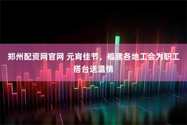 郑州配资网官网 元宵佳节，福建各地工会为职工搭台送温情