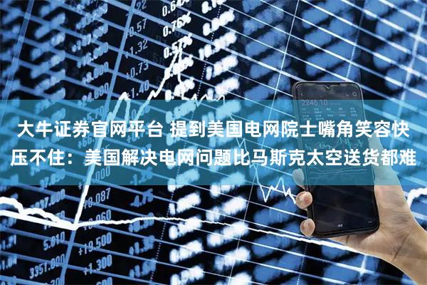 大牛证券官网平台 提到美国电网院士嘴角笑容快压不住：美国解决电网问题比马斯克太空送货都难