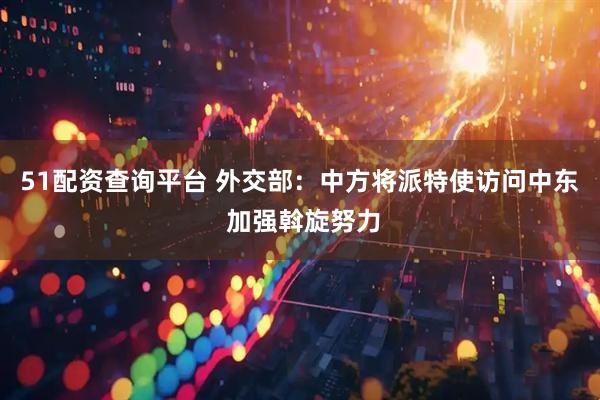 51配资查询平台 外交部：中方将派特使访问中东 加强斡旋努力