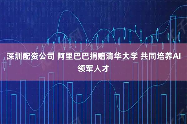 深圳配资公司 阿里巴巴捐赠清华大学 共同培养AI领军人才