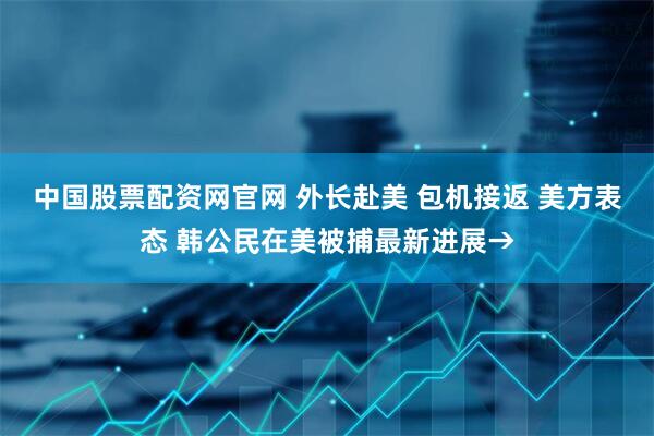 中国股票配资网官网 外长赴美 包机接返 美方表态 韩公民在美被捕最新进展→