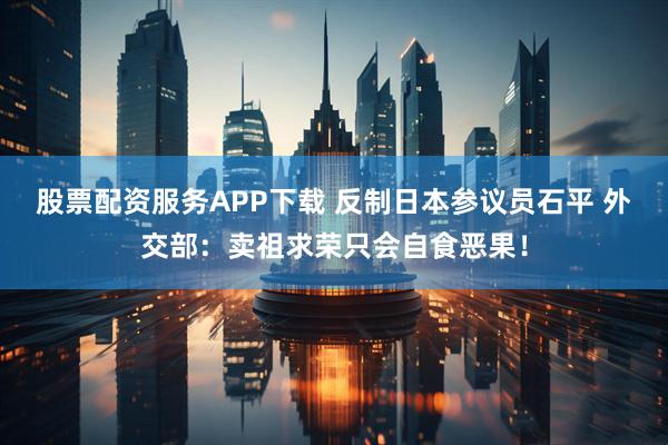股票配资服务APP下载 反制日本参议员石平 外交部：卖祖求荣只会自食恶果！