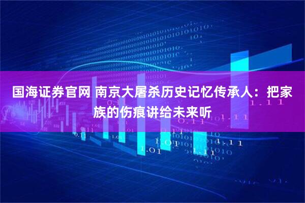 国海证券官网 南京大屠杀历史记忆传承人：把家族的伤痕讲给未来听