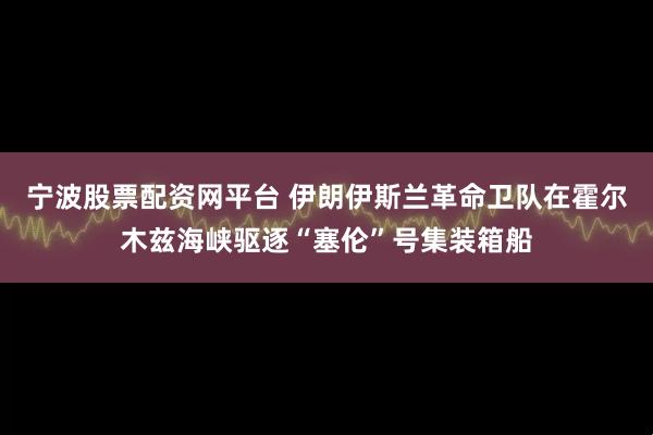 宁波股票配资网平台 伊朗伊斯兰革命卫队在霍尔木兹海峡驱逐“塞伦”号集装箱船