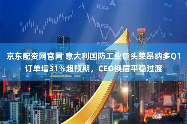京东配资网官网 意大利国防工业巨头莱昂纳多Q1订单增31%超预期，CEO换届平稳过渡