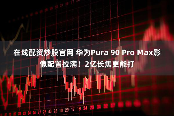 在线配资炒股官网 华为Pura 90 Pro Max影像配置拉满！2亿长焦更能打