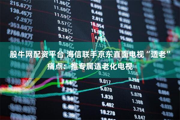 股牛网配资平台 海信联手京东直面电视“适老”痛点：推专属适老化电视